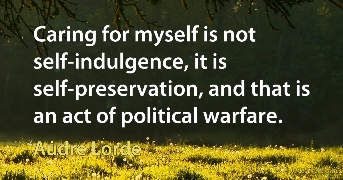 Caring for myself is not self-indulgence, it is self-preservation, and that is an act of political warfare. (Audre Lorde)