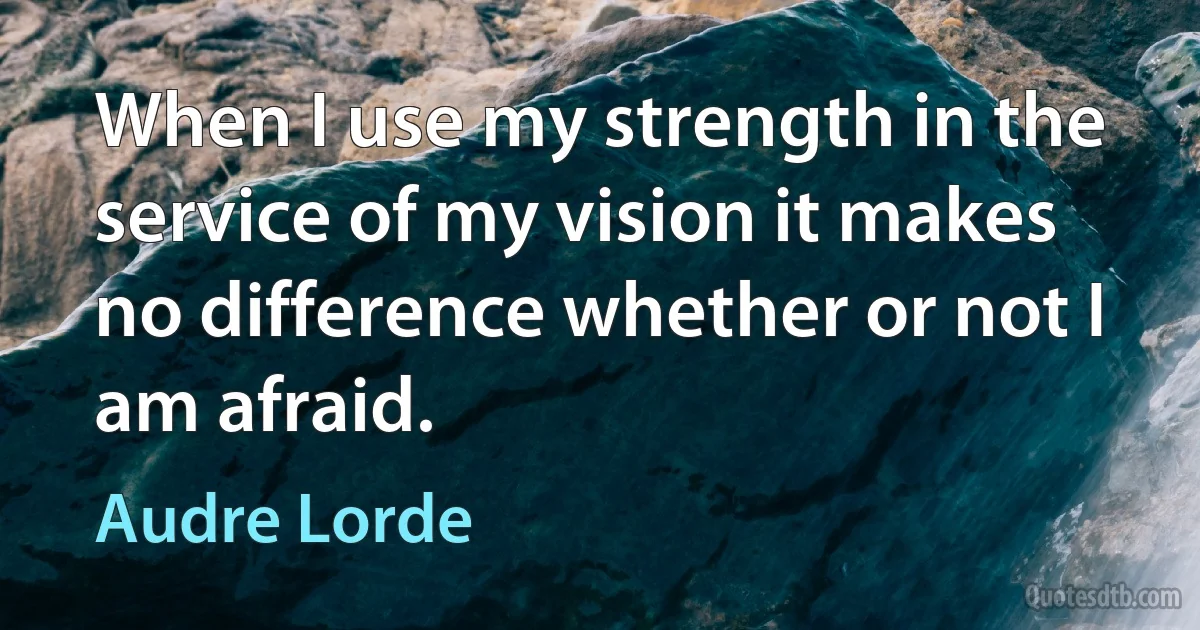 When I use my strength in the service of my vision it makes no difference whether or not I am afraid. (Audre Lorde)