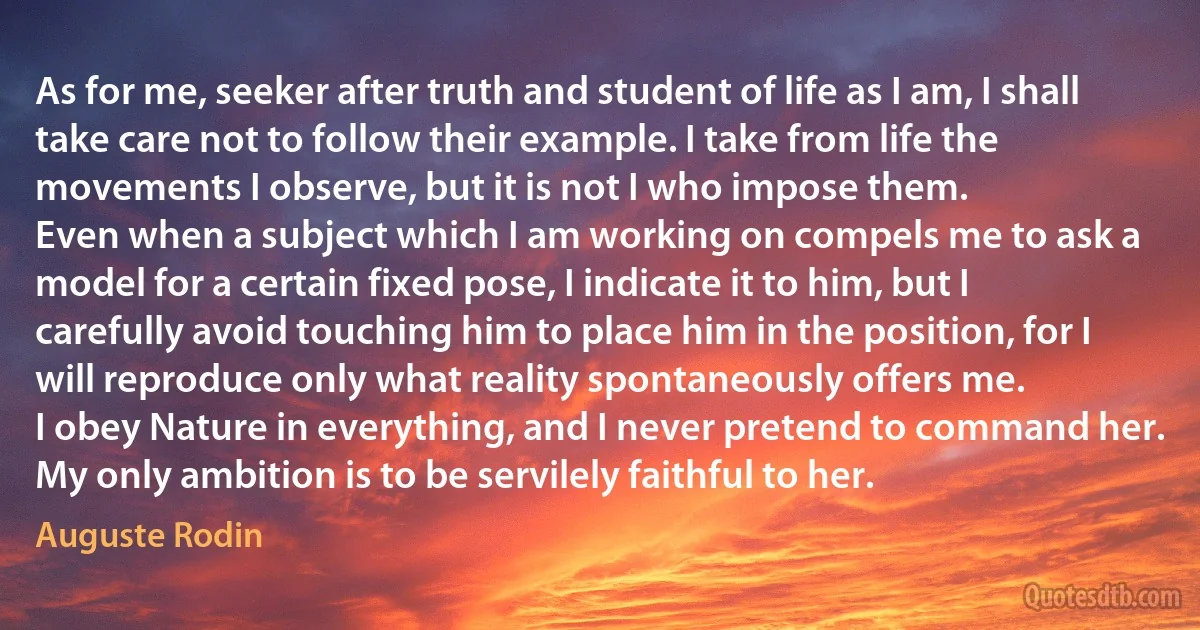 As for me, seeker after truth and student of life as I am, I shall take care not to follow their example. I take from life the movements I observe, but it is not I who impose them.
Even when a subject which I am working on compels me to ask a model for a certain fixed pose, I indicate it to him, but I carefully avoid touching him to place him in the position, for I will reproduce only what reality spontaneously offers me.
I obey Nature in everything, and I never pretend to command her. My only ambition is to be servilely faithful to her. (Auguste Rodin)