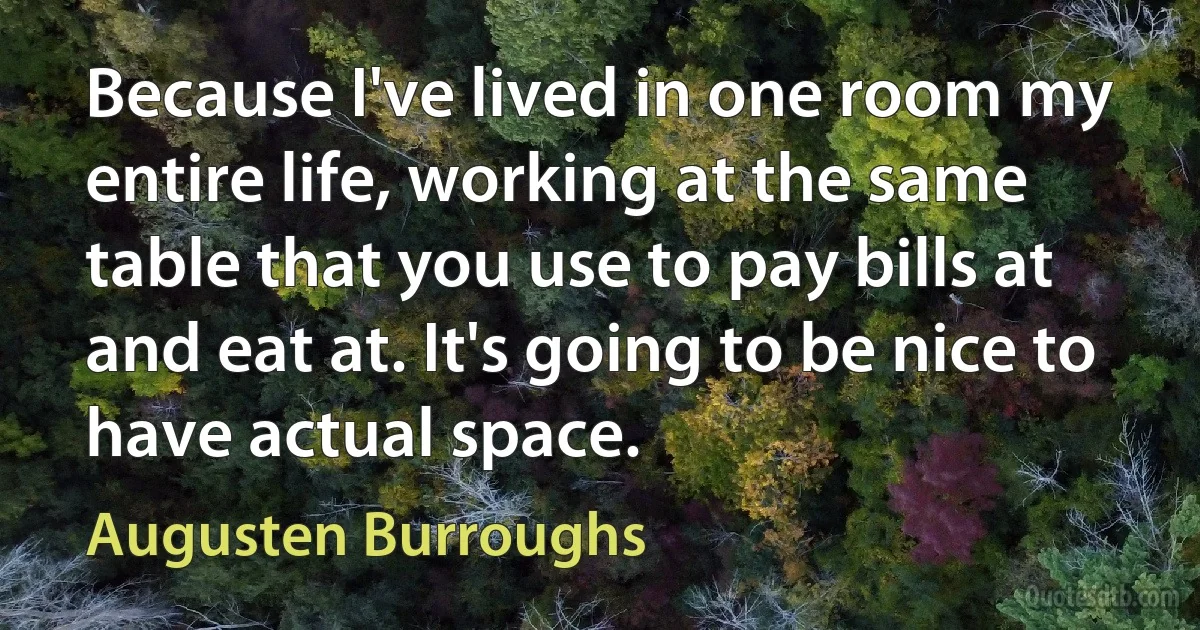 Because I've lived in one room my entire life, working at the same table that you use to pay bills at and eat at. It's going to be nice to have actual space. (Augusten Burroughs)