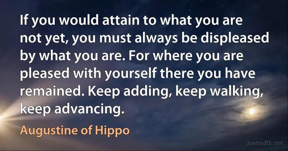 If you would attain to what you are not yet, you must always be displeased by what you are. For where you are pleased with yourself there you have remained. Keep adding, keep walking, keep advancing. (Augustine of Hippo)