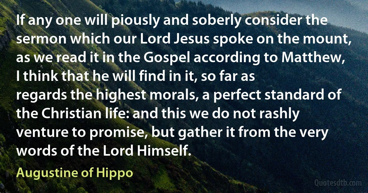 If any one will piously and soberly consider the sermon which our Lord Jesus spoke on the mount, as we read it in the Gospel according to Matthew, I think that he will find in it, so far as regards the highest morals, a perfect standard of the Christian life: and this we do not rashly venture to promise, but gather it from the very words of the Lord Himself. (Augustine of Hippo)