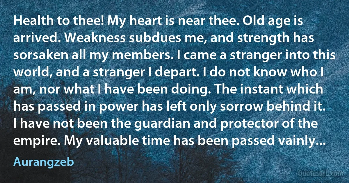 Health to thee! My heart is near thee. Old age is arrived. Weakness subdues me, and strength has sorsaken all my members. I came a stranger into this world, and a stranger I depart. I do not know who I am, nor what I have been doing. The instant which has passed in power has left only sorrow behind it. I have not been the guardian and protector of the empire. My valuable time has been passed vainly... (Aurangzeb)