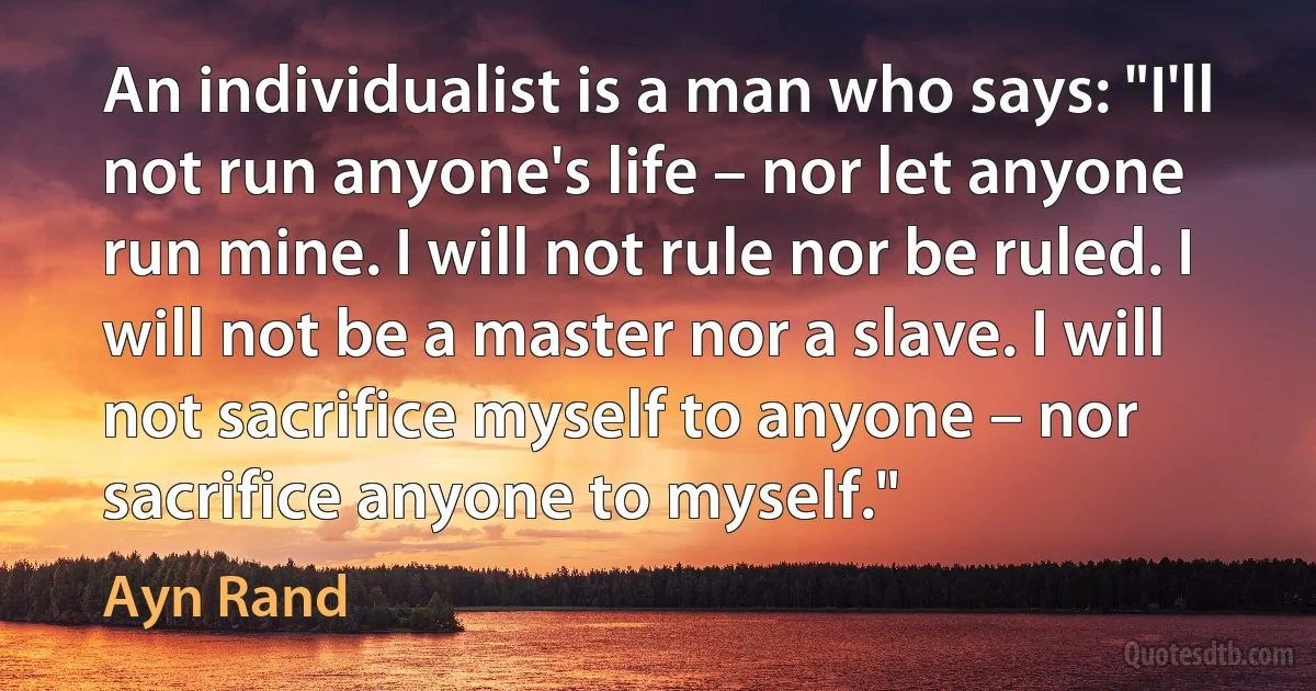 An individualist is a man who says: "I'll not run anyone's life – nor let anyone run mine. I will not rule nor be ruled. I will not be a master nor a slave. I will not sacrifice myself to anyone – nor sacrifice anyone to myself." (Ayn Rand)