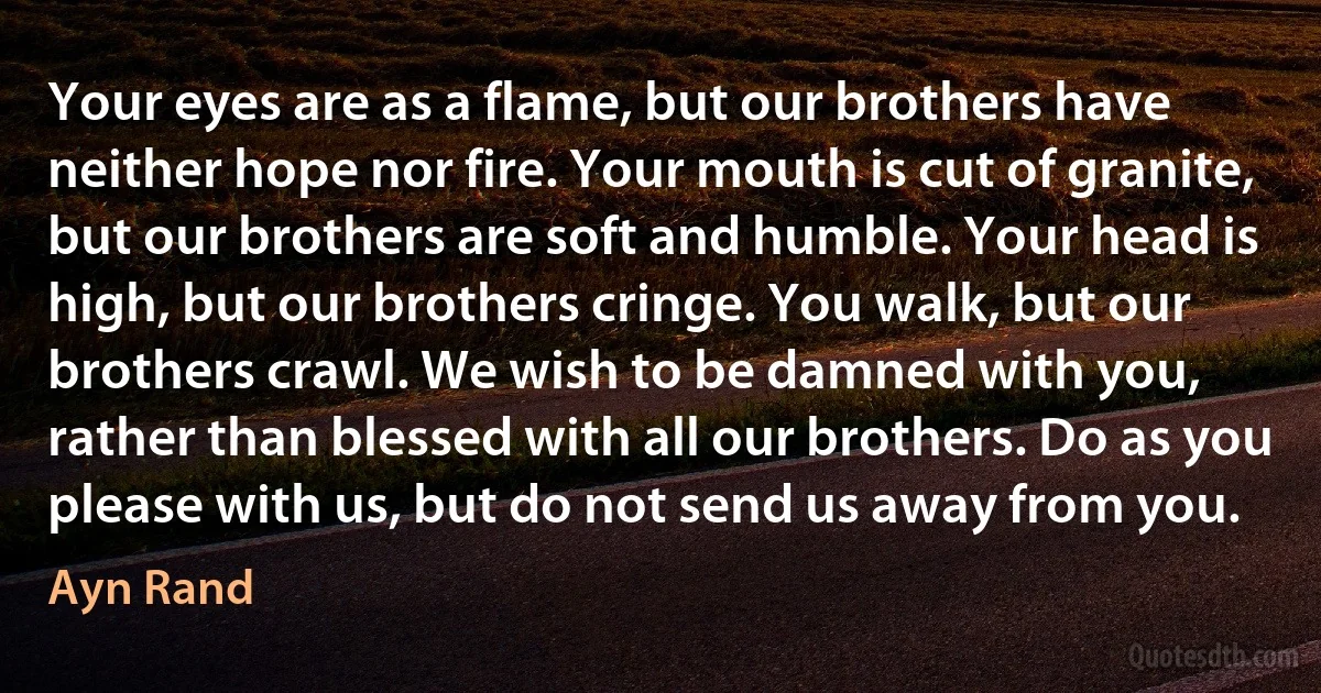 Your eyes are as a flame, but our brothers have neither hope nor fire. Your mouth is cut of granite, but our brothers are soft and humble. Your head is high, but our brothers cringe. You walk, but our brothers crawl. We wish to be damned with you, rather than blessed with all our brothers. Do as you please with us, but do not send us away from you. (Ayn Rand)