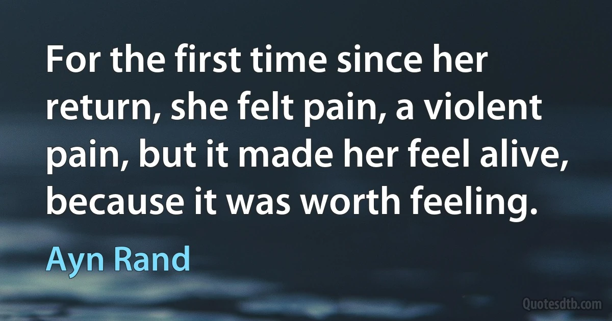 For the first time since her return, she felt pain, a violent pain, but it made her feel alive, because it was worth feeling. (Ayn Rand)