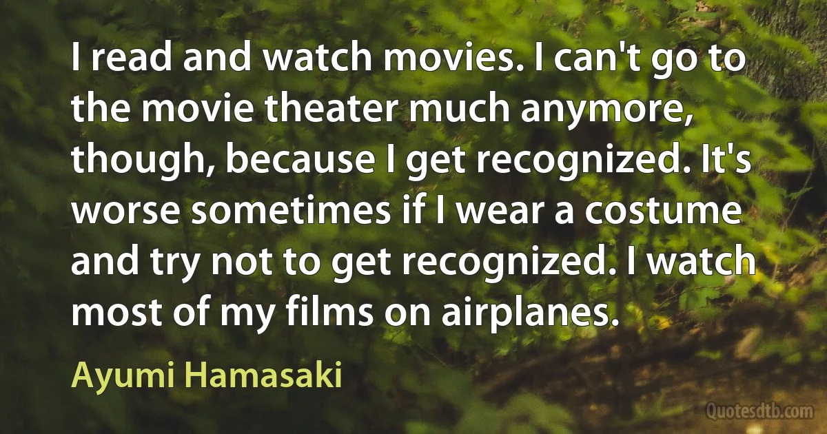 I read and watch movies. I can't go to the movie theater much anymore, though, because I get recognized. It's worse sometimes if I wear a costume and try not to get recognized. I watch most of my films on airplanes. (Ayumi Hamasaki)