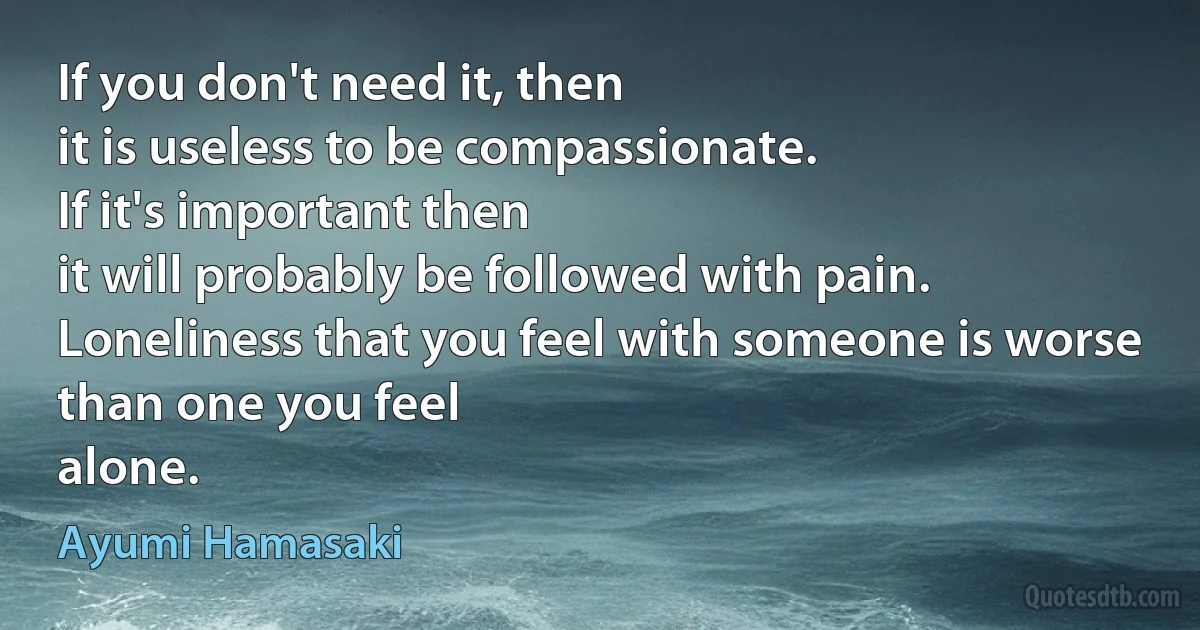 If you don't need it, then
it is useless to be compassionate.
If it's important then
it will probably be followed with pain.
Loneliness that you feel with someone is worse
than one you feel
alone. (Ayumi Hamasaki)