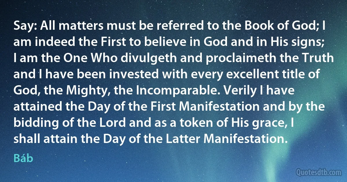 Say: All matters must be referred to the Book of God; I am indeed the First to believe in God and in His signs; I am the One Who divulgeth and proclaimeth the Truth and I have been invested with every excellent title of God, the Mighty, the Incomparable. Verily I have attained the Day of the First Manifestation and by the bidding of the Lord and as a token of His grace, I shall attain the Day of the Latter Manifestation. (Báb)