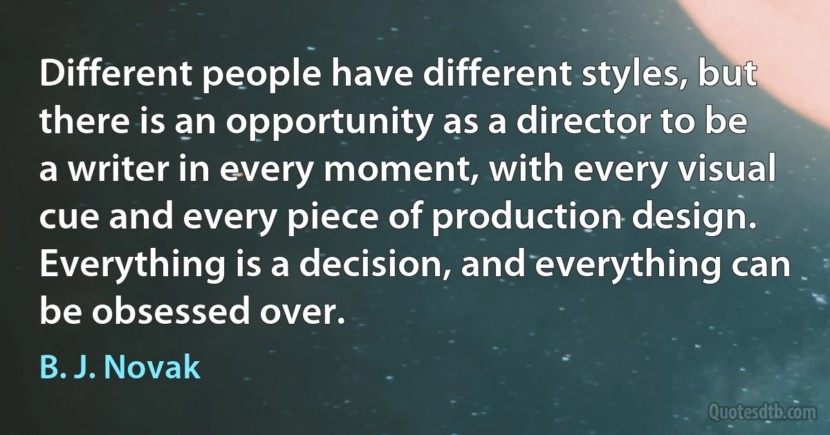 Different people have different styles, but there is an opportunity as a director to be a writer in every moment, with every visual cue and every piece of production design. Everything is a decision, and everything can be obsessed over. (B. J. Novak)