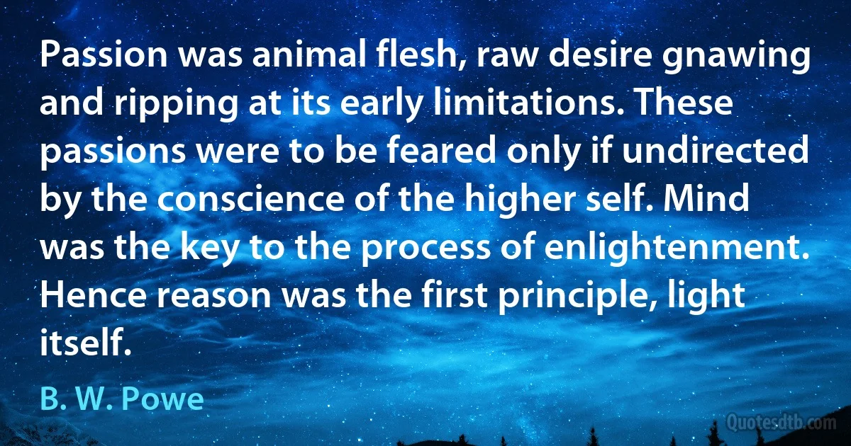 Passion was animal flesh, raw desire gnawing and ripping at its early limitations. These passions were to be feared only if undirected by the conscience of the higher self. Mind was the key to the process of enlightenment. Hence reason was the first principle, light itself. (B. W. Powe)