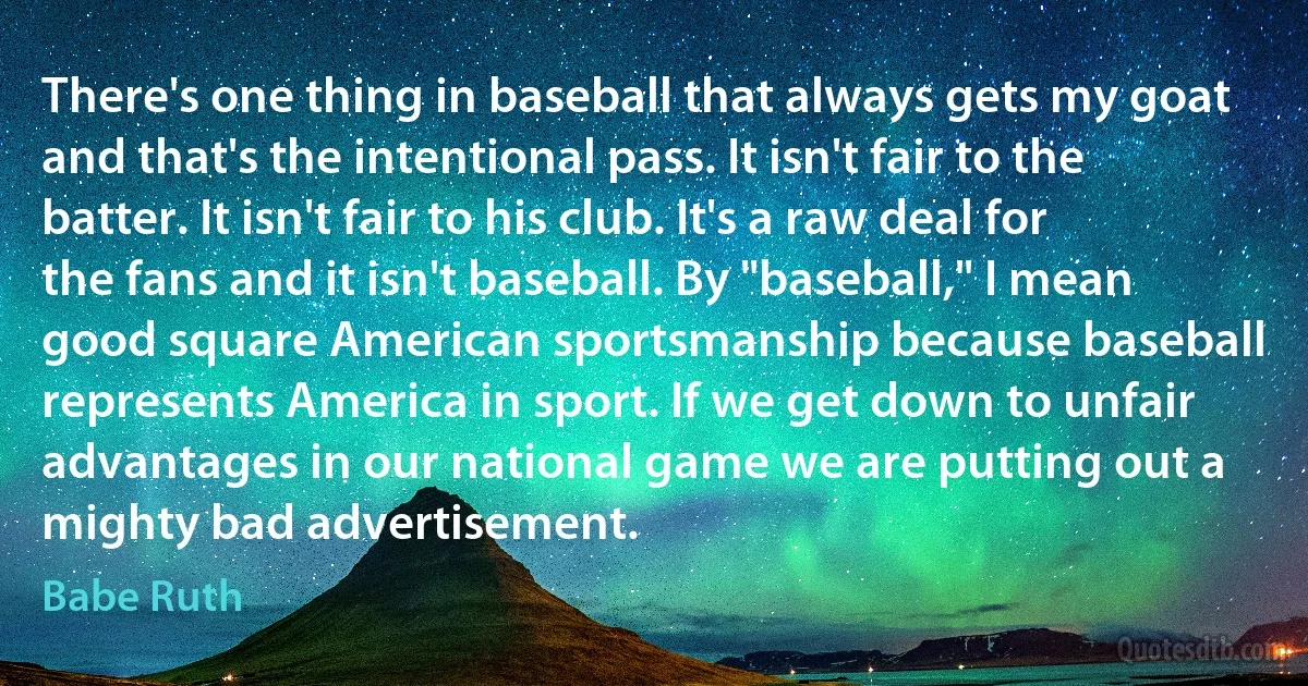 There's one thing in baseball that always gets my goat and that's the intentional pass. It isn't fair to the batter. It isn't fair to his club. It's a raw deal for the fans and it isn't baseball. By "baseball," I mean good square American sportsmanship because baseball represents America in sport. If we get down to unfair advantages in our national game we are putting out a mighty bad advertisement. (Babe Ruth)