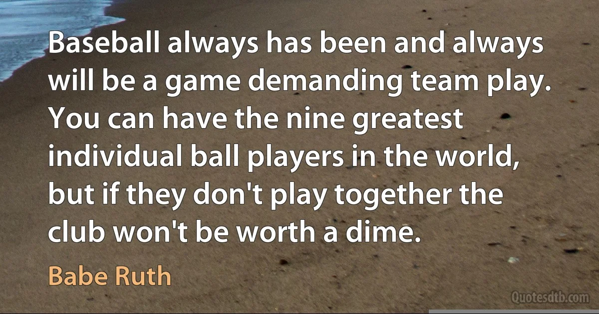 Baseball always has been and always will be a game demanding team play. You can have the nine greatest individual ball players in the world, but if they don't play together the club won't be worth a dime. (Babe Ruth)