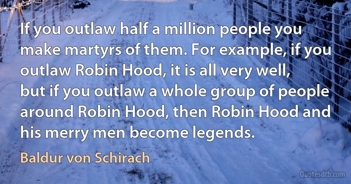 If you outlaw half a million people you make martyrs of them. For example, if you outlaw Robin Hood, it is all very well, but if you outlaw a whole group of people around Robin Hood, then Robin Hood and his merry men become legends. (Baldur von Schirach)