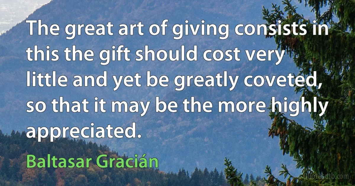 The great art of giving consists in this the gift should cost very little and yet be greatly coveted, so that it may be the more highly appreciated. (Baltasar Gracián)