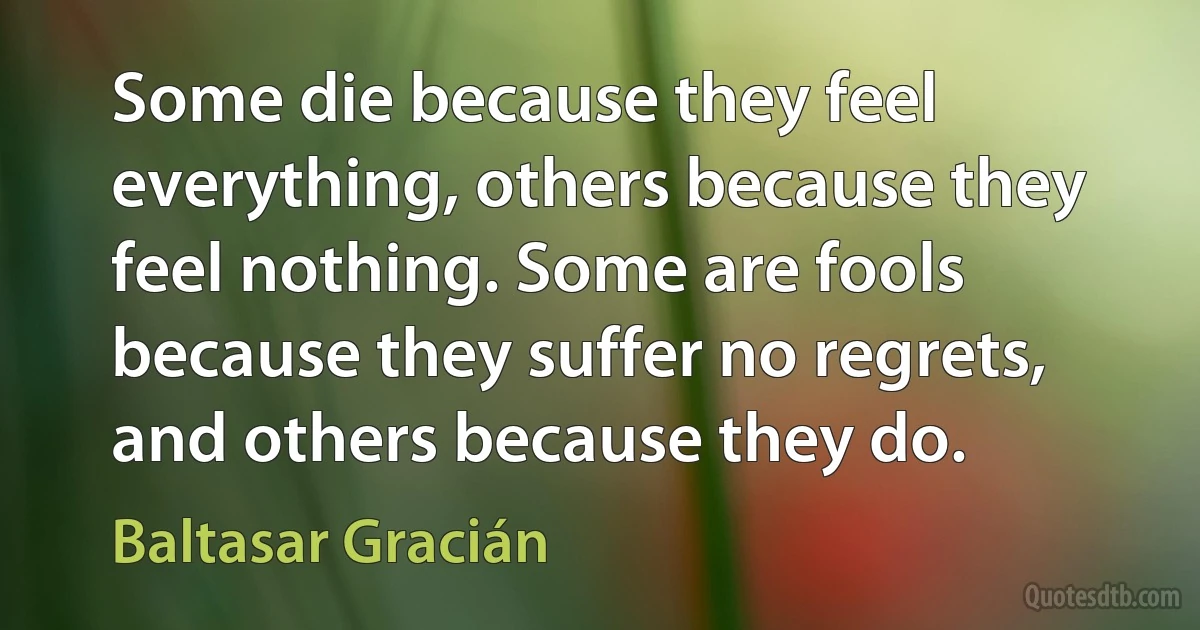 Some die because they feel everything, others because they feel nothing. Some are fools because they suffer no regrets, and others because they do. (Baltasar Gracián)