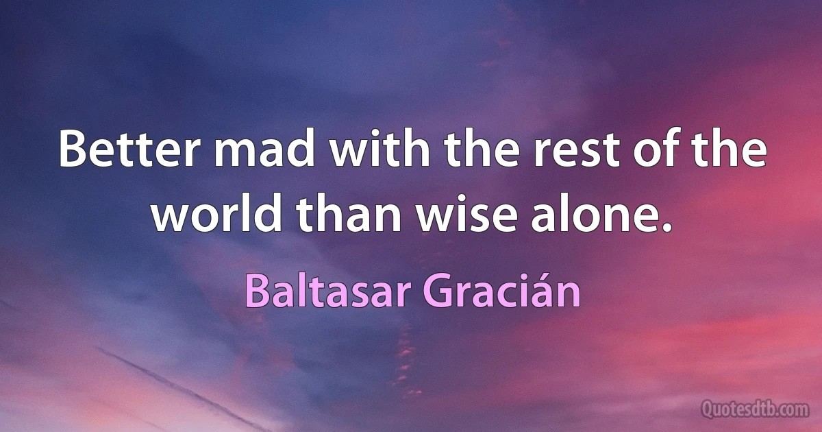 Better mad with the rest of the world than wise alone. (Baltasar Gracián)