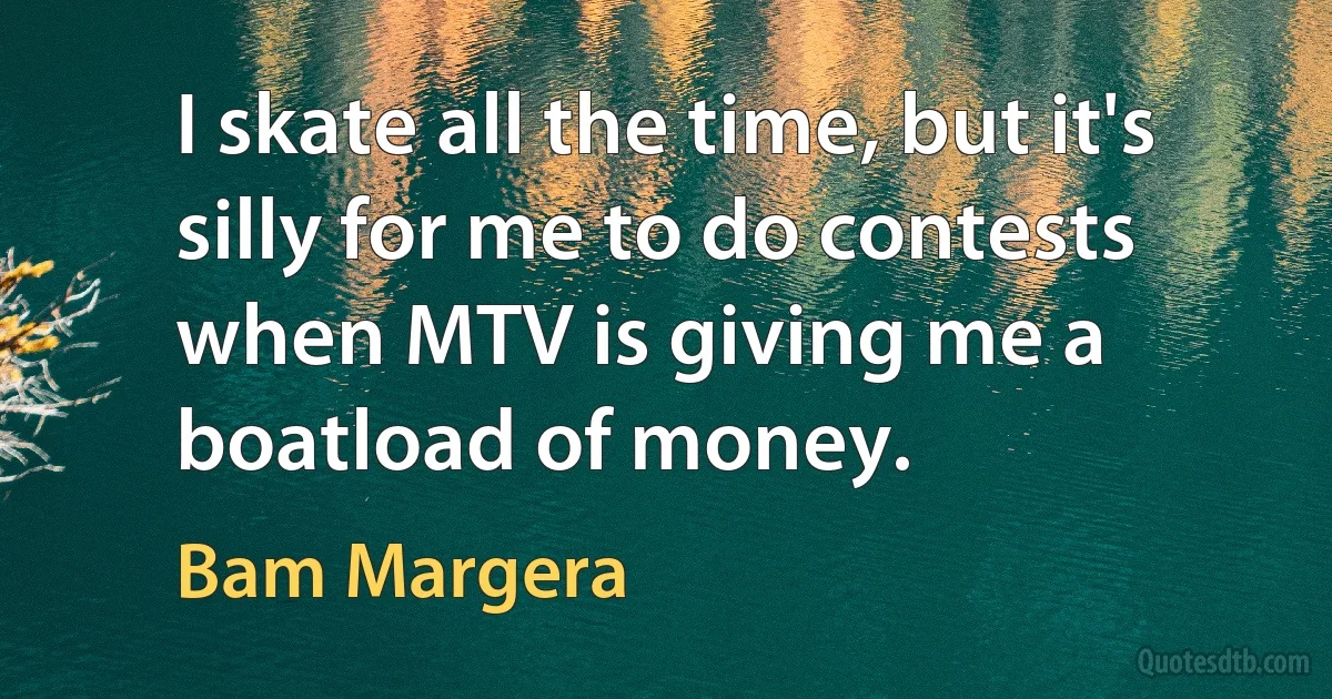 I skate all the time, but it's silly for me to do contests when MTV is giving me a boatload of money. (Bam Margera)