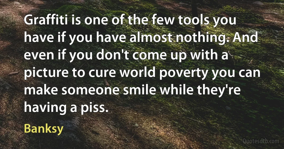 Graffiti is one of the few tools you have if you have almost nothing. And even if you don't come up with a picture to cure world poverty you can make someone smile while they're having a piss. (Banksy)