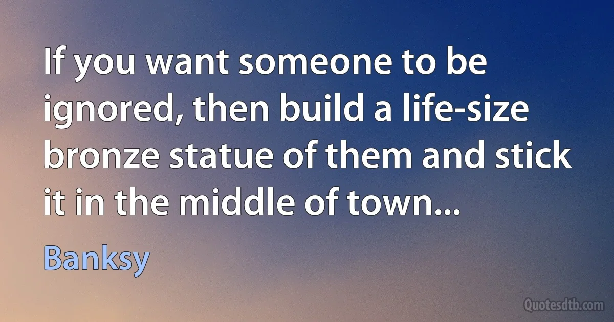 If you want someone to be ignored, then build a life-size bronze statue of them and stick it in the middle of town... (Banksy)