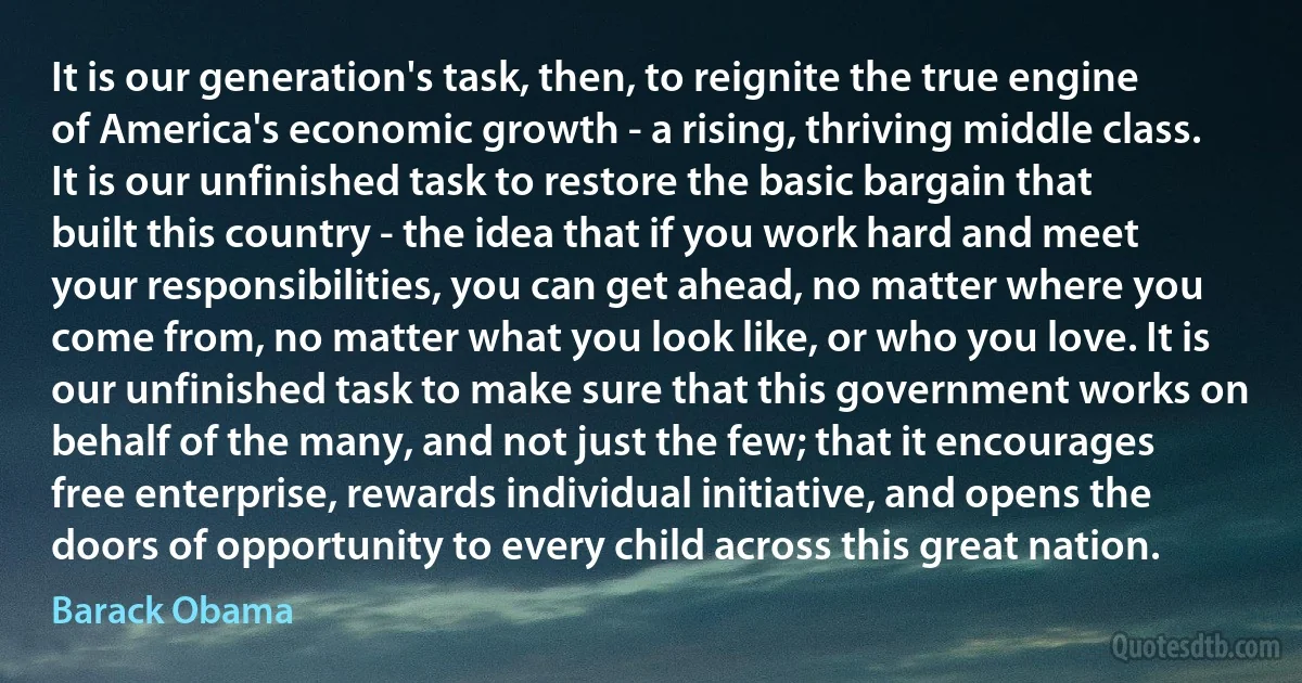 It is our generation's task, then, to reignite the true engine of America's economic growth - a rising, thriving middle class. It is our unfinished task to restore the basic bargain that built this country - the idea that if you work hard and meet your responsibilities, you can get ahead, no matter where you come from, no matter what you look like, or who you love. It is our unfinished task to make sure that this government works on behalf of the many, and not just the few; that it encourages free enterprise, rewards individual initiative, and opens the doors of opportunity to every child across this great nation. (Barack Obama)