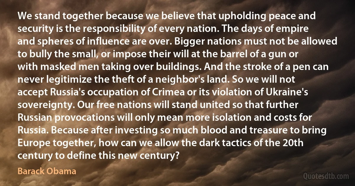 We stand together because we believe that upholding peace and security is the responsibility of every nation. The days of empire and spheres of influence are over. Bigger nations must not be allowed to bully the small, or impose their will at the barrel of a gun or with masked men taking over buildings. And the stroke of a pen can never legitimize the theft of a neighbor's land. So we will not accept Russia's occupation of Crimea or its violation of Ukraine's sovereignty. Our free nations will stand united so that further Russian provocations will only mean more isolation and costs for Russia. Because after investing so much blood and treasure to bring Europe together, how can we allow the dark tactics of the 20th century to define this new century? (Barack Obama)