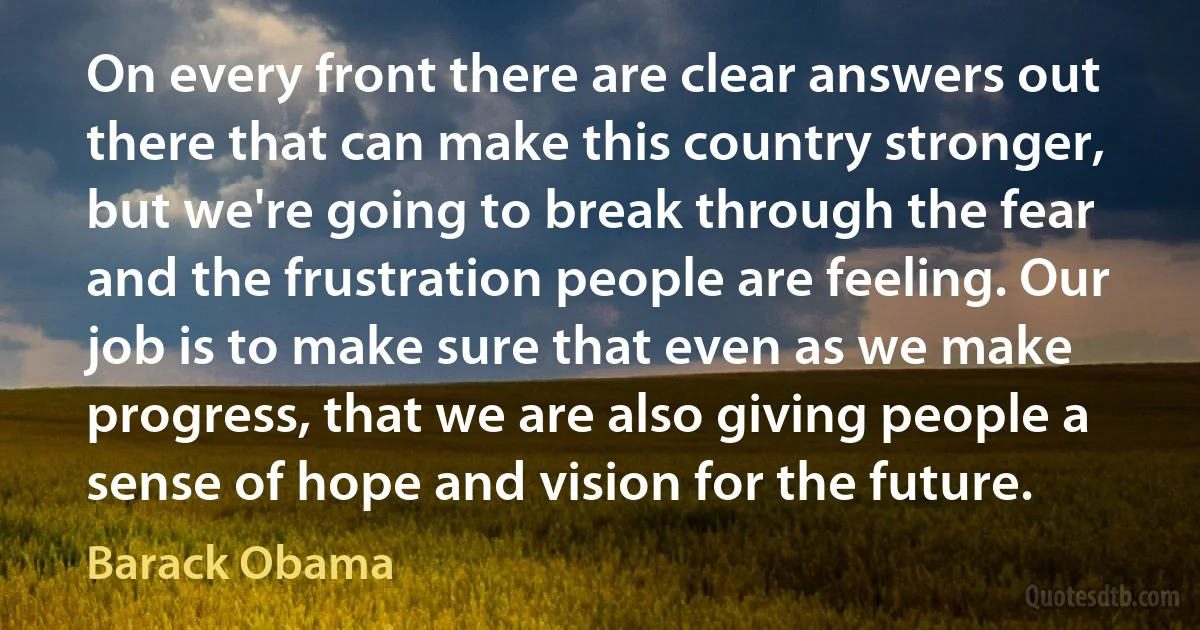 On every front there are clear answers out there that can make this country stronger, but we're going to break through the fear and the frustration people are feeling. Our job is to make sure that even as we make progress, that we are also giving people a sense of hope and vision for the future. (Barack Obama)