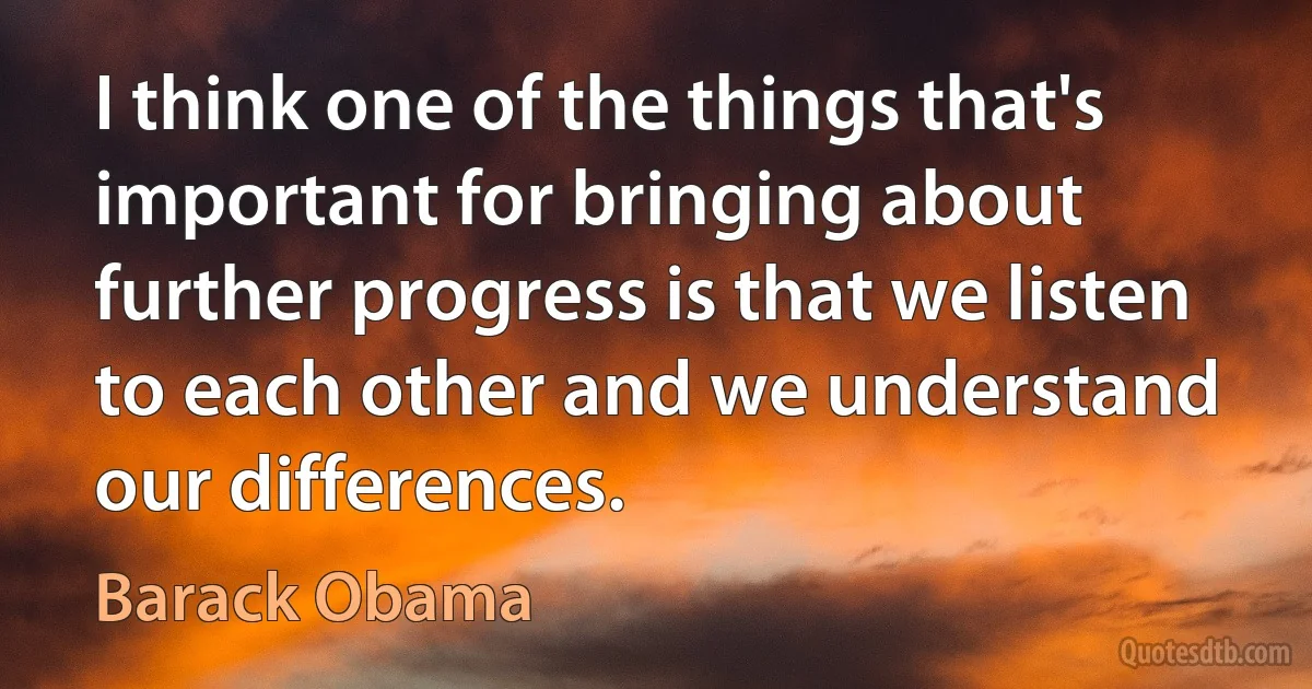 I think one of the things that's important for bringing about further progress is that we listen to each other and we understand our differences. (Barack Obama)