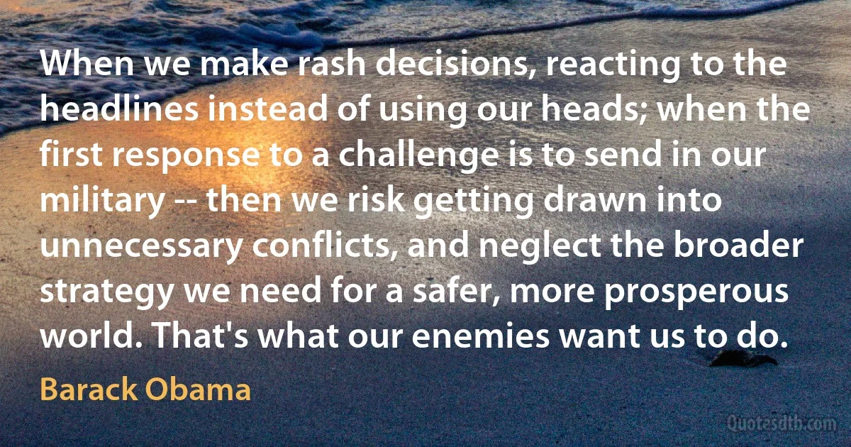 When we make rash decisions, reacting to the headlines instead of using our heads; when the first response to a challenge is to send in our military -- then we risk getting drawn into unnecessary conflicts, and neglect the broader strategy we need for a safer, more prosperous world. That's what our enemies want us to do. (Barack Obama)