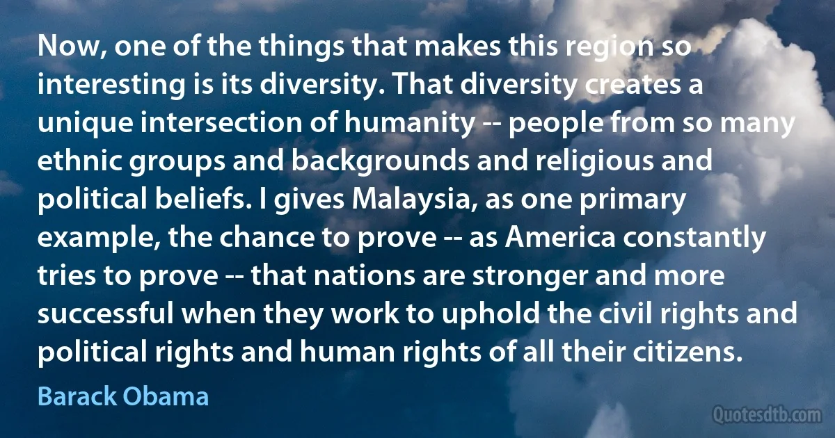 Now, one of the things that makes this region so interesting is its diversity. That diversity creates a unique intersection of humanity -- people from so many ethnic groups and backgrounds and religious and political beliefs. I gives Malaysia, as one primary example, the chance to prove -- as America constantly tries to prove -- that nations are stronger and more successful when they work to uphold the civil rights and political rights and human rights of all their citizens. (Barack Obama)