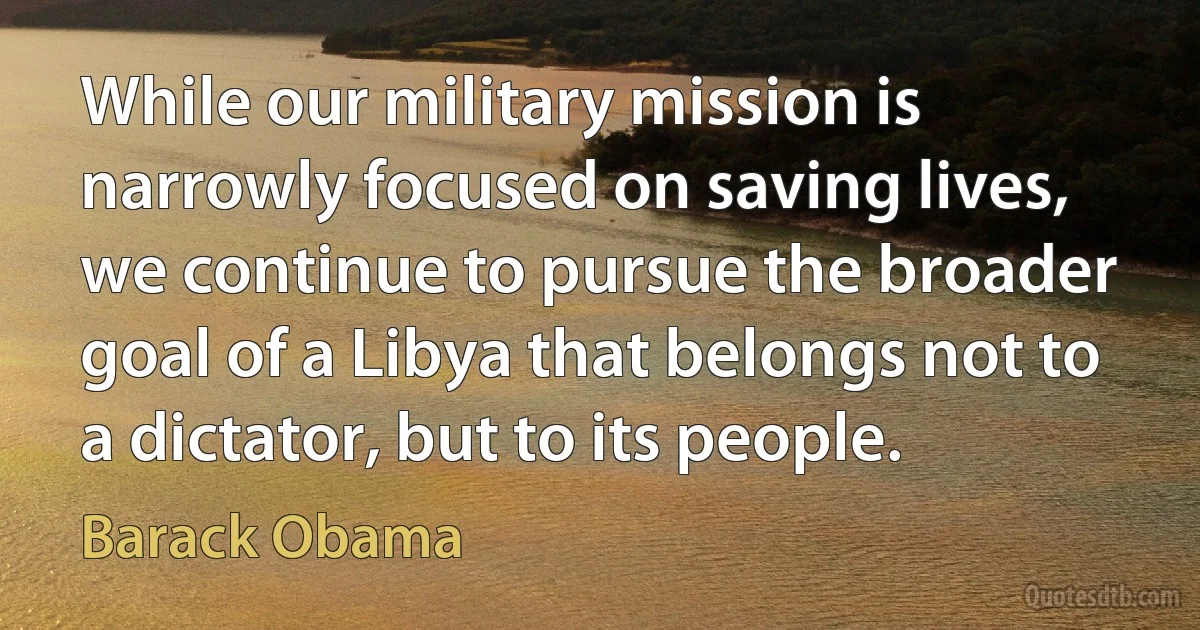 While our military mission is narrowly focused on saving lives, we continue to pursue the broader goal of a Libya that belongs not to a dictator, but to its people. (Barack Obama)