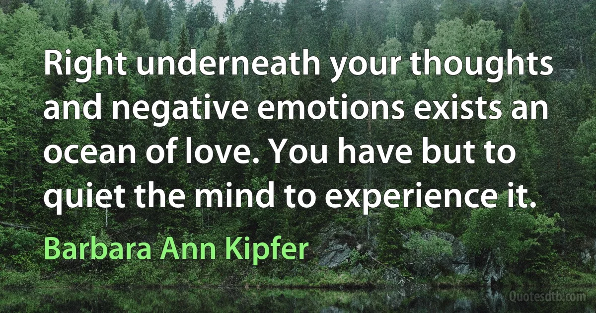 Right underneath your thoughts and negative emotions exists an ocean of love. You have but to quiet the mind to experience it. (Barbara Ann Kipfer)