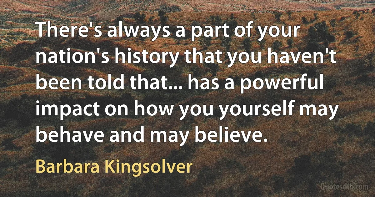 There's always a part of your nation's history that you haven't been told that... has a powerful impact on how you yourself may behave and may believe. (Barbara Kingsolver)