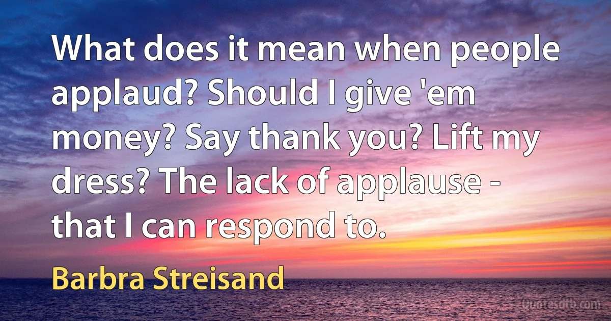 What does it mean when people applaud? Should I give 'em money? Say thank you? Lift my dress? The lack of applause - that I can respond to. (Barbra Streisand)