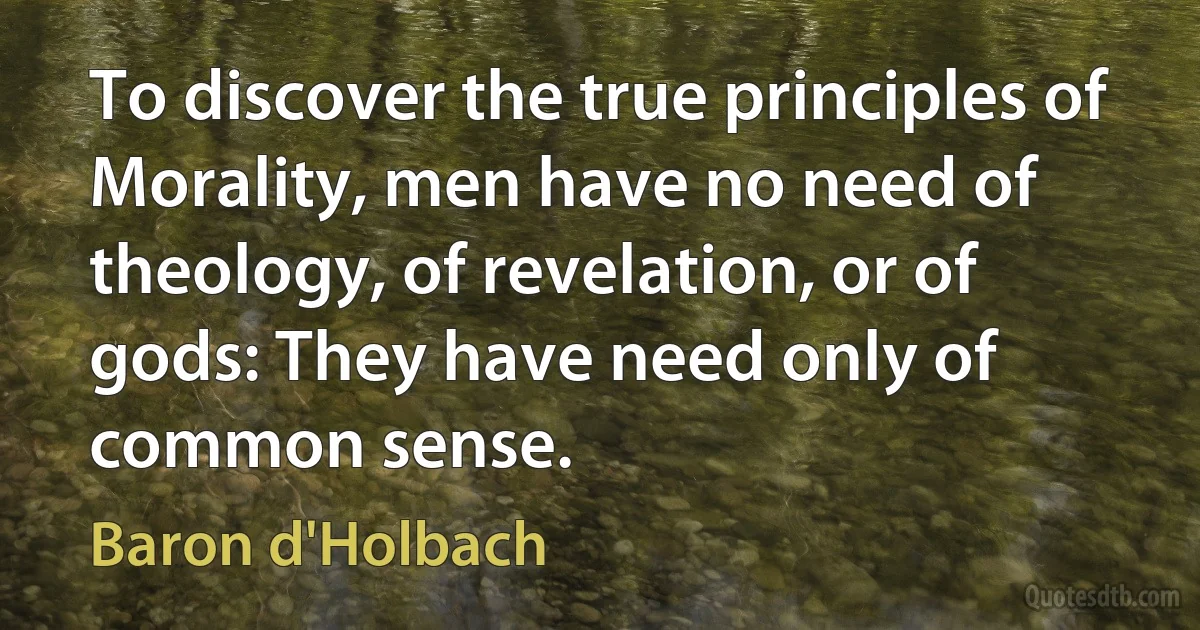 To discover the true principles of Morality, men have no need of theology, of revelation, or of gods: They have need only of common sense. (Baron d'Holbach)