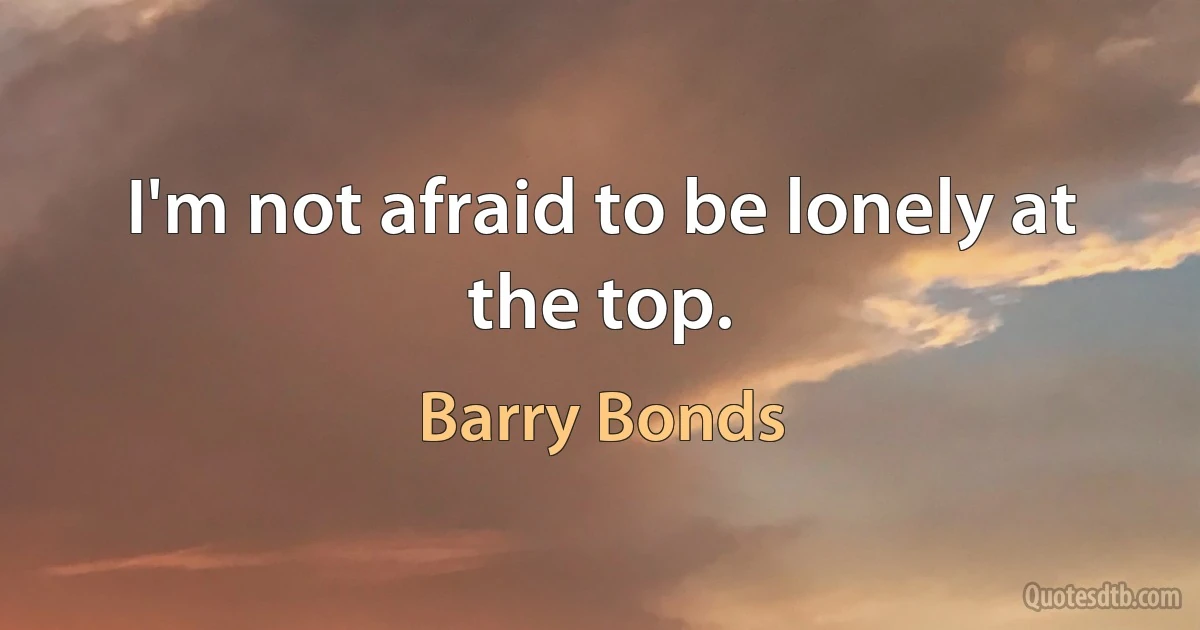 I'm not afraid to be lonely at the top. (Barry Bonds)