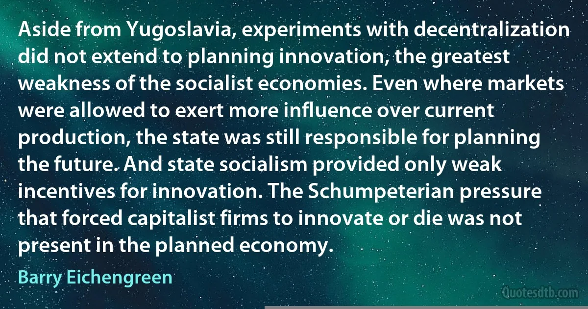 Aside from Yugoslavia, experiments with decentralization did not extend to planning innovation, the greatest weakness of the socialist economies. Even where markets were allowed to exert more influence over current production, the state was still responsible for planning the future. And state socialism provided only weak incentives for innovation. The Schumpeterian pressure that forced capitalist firms to innovate or die was not present in the planned economy. (Barry Eichengreen)