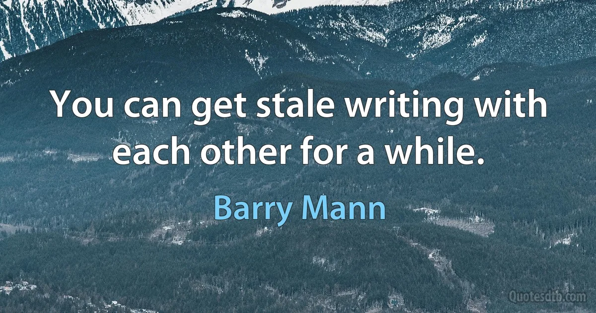 You can get stale writing with each other for a while. (Barry Mann)