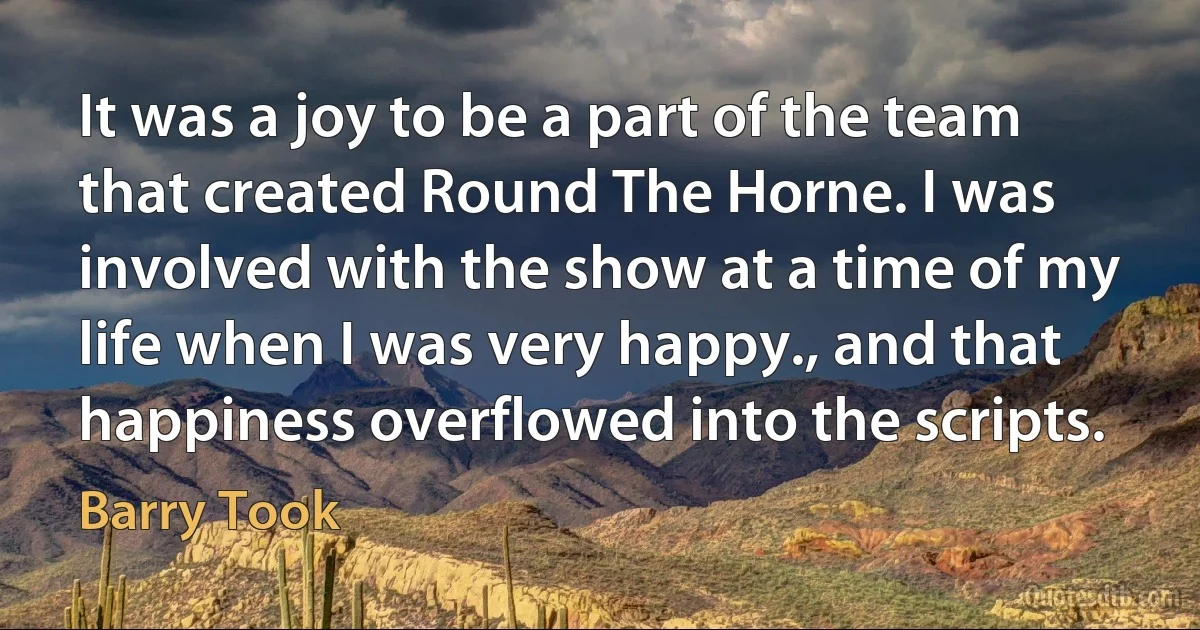 It was a joy to be a part of the team that created Round The Horne. I was involved with the show at a time of my life when I was very happy., and that happiness overflowed into the scripts. (Barry Took)