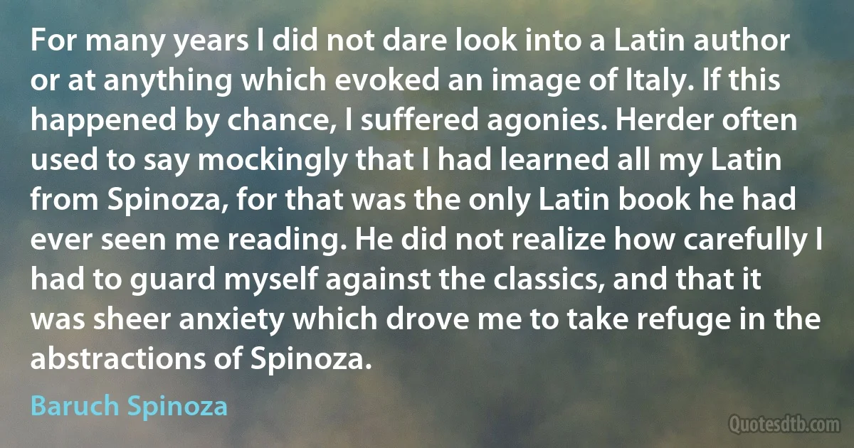 For many years I did not dare look into a Latin author or at anything which evoked an image of Italy. If this happened by chance, I suffered agonies. Herder often used to say mockingly that I had learned all my Latin from Spinoza, for that was the only Latin book he had ever seen me reading. He did not realize how carefully I had to guard myself against the classics, and that it was sheer anxiety which drove me to take refuge in the abstractions of Spinoza. (Baruch Spinoza)