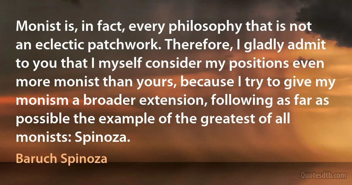 Monist is, in fact, every philosophy that is not an eclectic patchwork. Therefore, I gladly admit to you that I myself consider my positions even more monist than yours, because I try to give my monism a broader extension, following as far as possible the example of the greatest of all monists: Spinoza. (Baruch Spinoza)