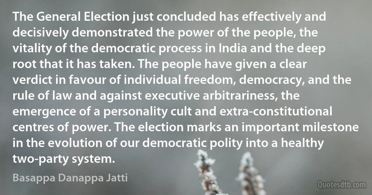 The General Election just concluded has effectively and decisively demonstrated the power of the people, the vitality of the democratic process in India and the deep root that it has taken. The people have given a clear verdict in favour of individual freedom, democracy, and the rule of law and against executive arbitrariness, the emergence of a personality cult and extra-constitutional centres of power. The election marks an important milestone in the evolution of our democratic polity into a healthy two-party system. (Basappa Danappa Jatti)