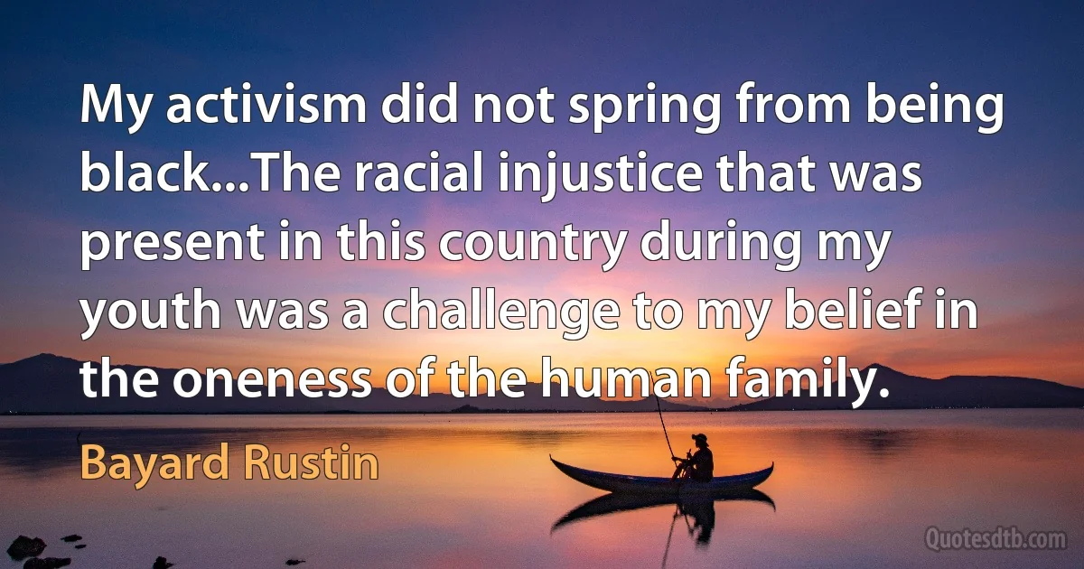 My activism did not spring from being black...The racial injustice that was present in this country during my youth was a challenge to my belief in the oneness of the human family. (Bayard Rustin)