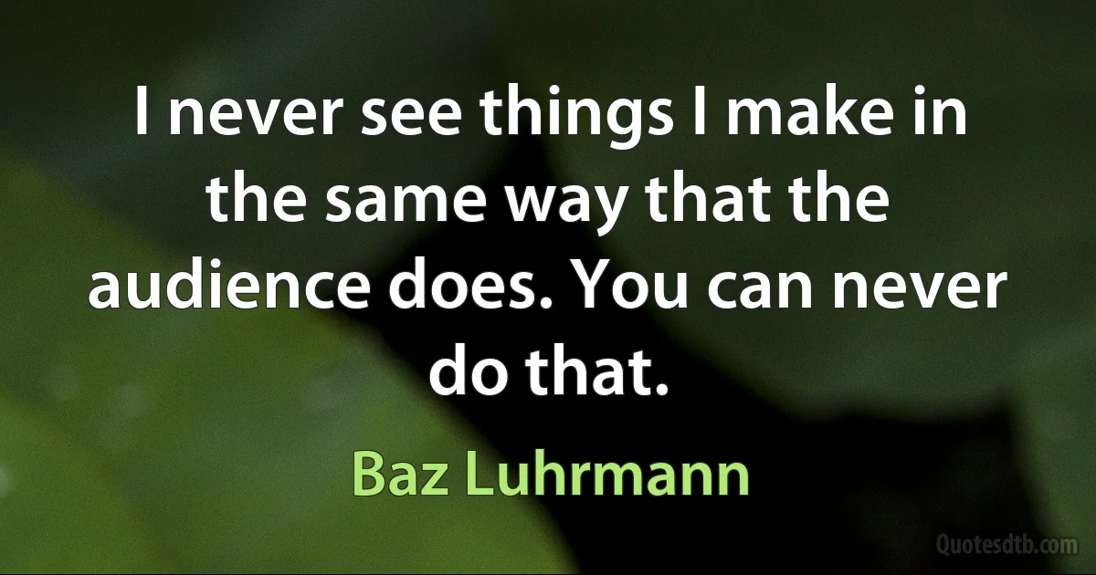 I never see things I make in the same way that the audience does. You can never do that. (Baz Luhrmann)