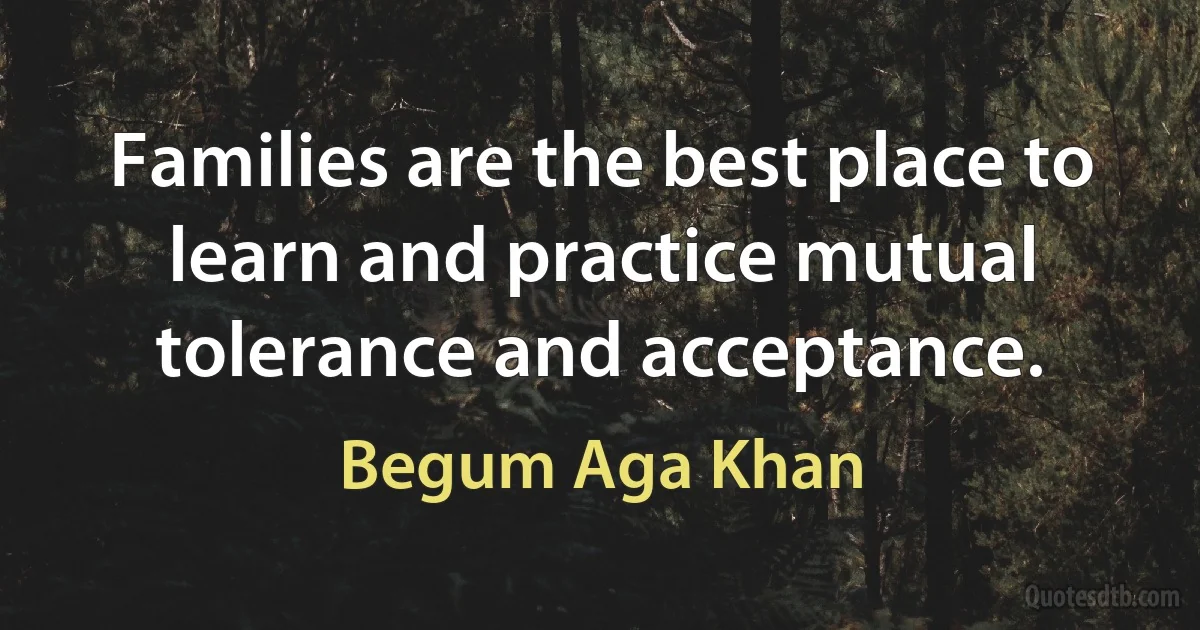 Families are the best place to learn and practice mutual tolerance and acceptance. (Begum Aga Khan)