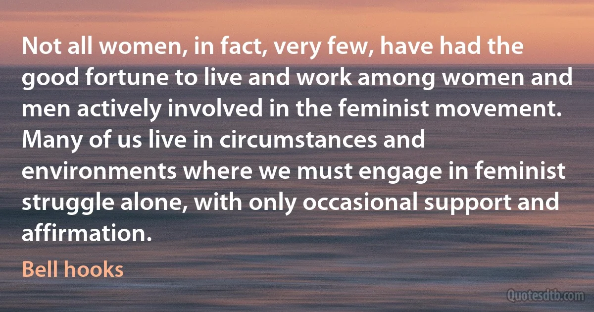 Not all women, in fact, very few, have had the good fortune to live and work among women and men actively involved in the feminist movement. Many of us live in circumstances and environments where we must engage in feminist struggle alone, with only occasional support and affirmation. (Bell hooks)