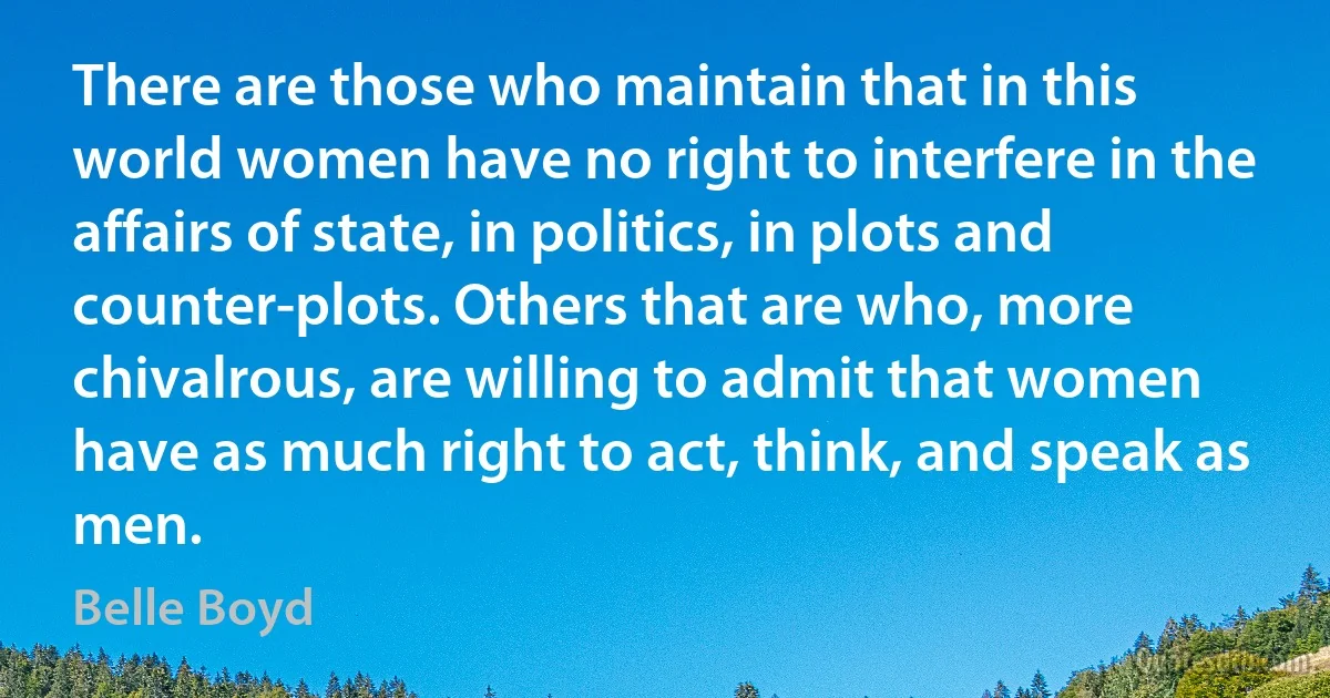 There are those who maintain that in this world women have no right to interfere in the affairs of state, in politics, in plots and counter-plots. Others that are who, more chivalrous, are willing to admit that women have as much right to act, think, and speak as men. (Belle Boyd)