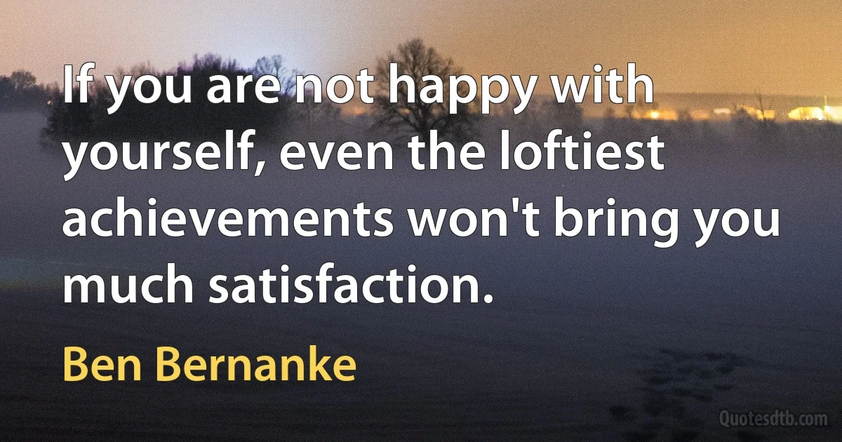 If you are not happy with yourself, even the loftiest achievements won't bring you much satisfaction. (Ben Bernanke)