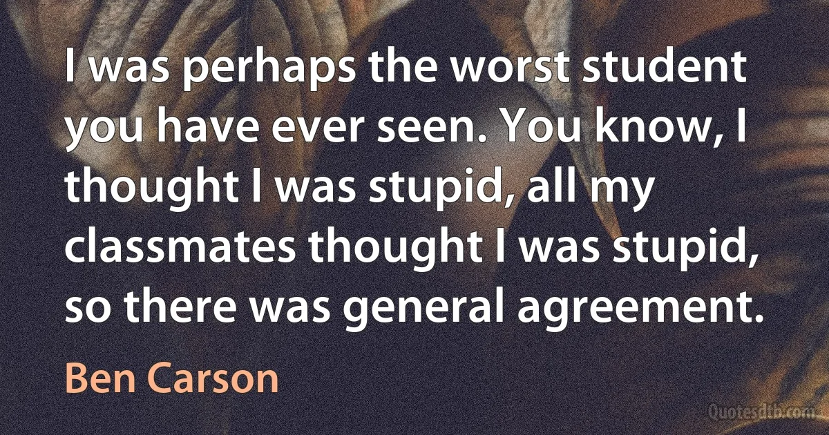 I was perhaps the worst student you have ever seen. You know, I thought I was stupid, all my classmates thought I was stupid, so there was general agreement. (Ben Carson)