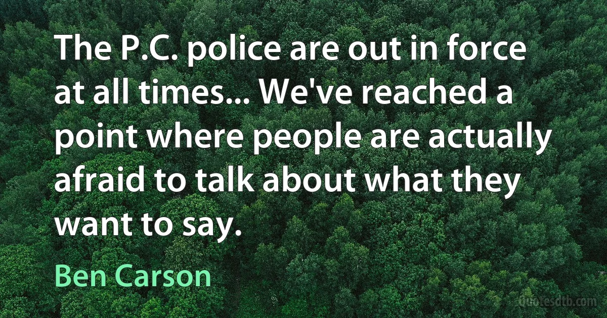 The P.C. police are out in force at all times... We've reached a point where people are actually afraid to talk about what they want to say. (Ben Carson)